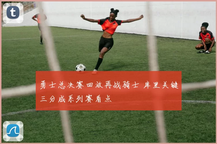 勇士总决赛回放再战骑士 库里关键三分成系列赛看点