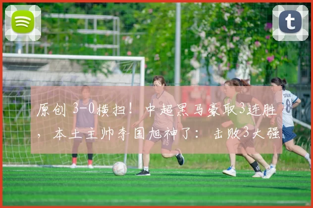 原创 3-0横扫！中超黑马豪取3连胜，本土主帅李国旭神了：击败3大强队