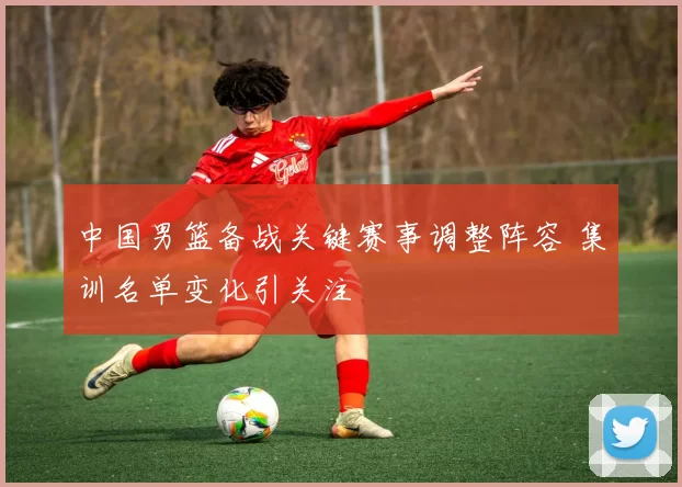 中国男篮备战关键赛事调整阵容 集训名单变化引关注