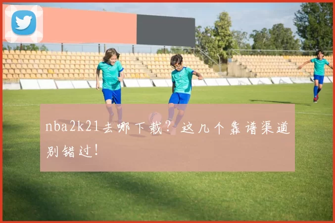 nba2k21去哪下载？这几个靠谱渠道别错过！