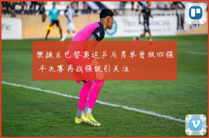 樊振东巴黎奥运乒乓男单晋级四强 半决赛再战强敌引关注