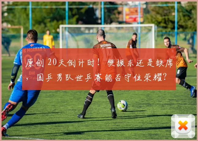 原创 20天倒计时！樊振东还是缺席，国乒男队世乒赛能否守住荣耀？