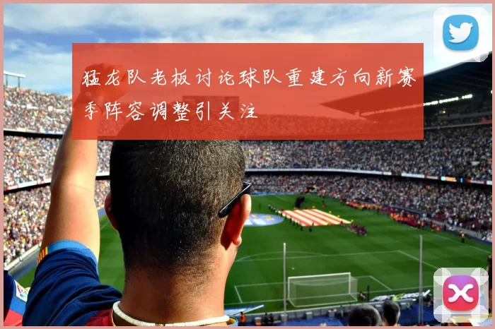猛龙队老板讨论球队重建方向新赛季阵容调整引关注
