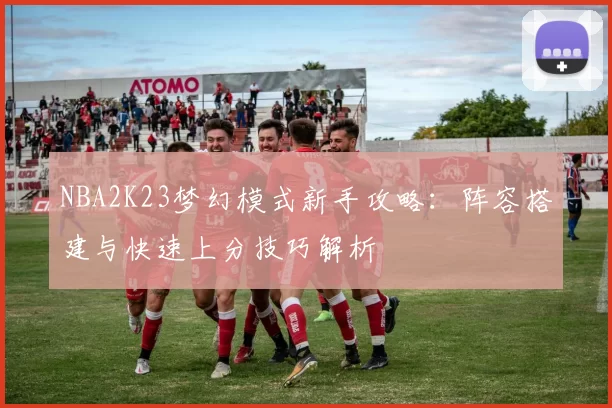 NBA2K23梦幻模式新手攻略：阵容搭建与快速上分技巧解析