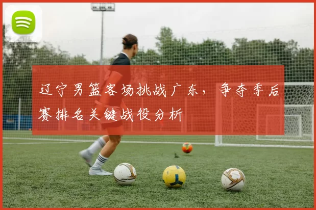 辽宁男篮客场挑战广东，争夺季后赛排名关键战役分析