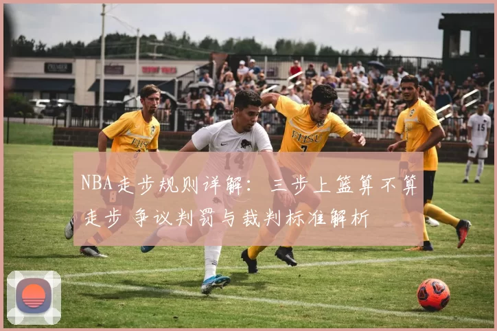 NBA走步规则详解:三步上篮算不算走步 争议判罚与裁判标准解析
