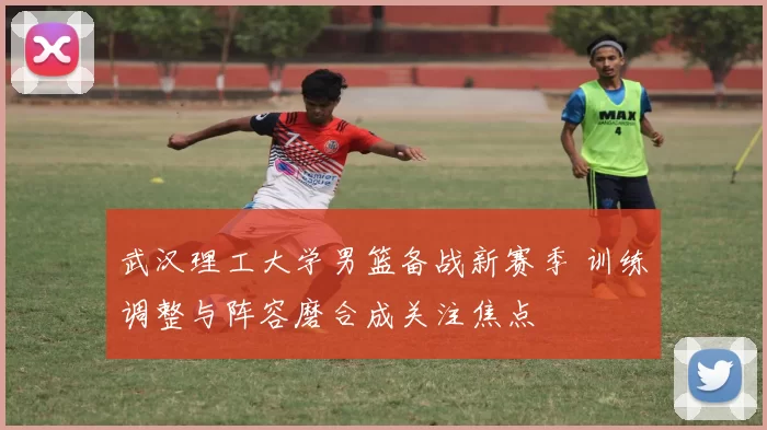 武汉理工大学男篮备战新赛季 训练调整与阵容磨合成关注焦点