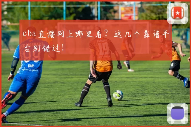 cba直播网上哪里看？这几个靠谱平台别错过！