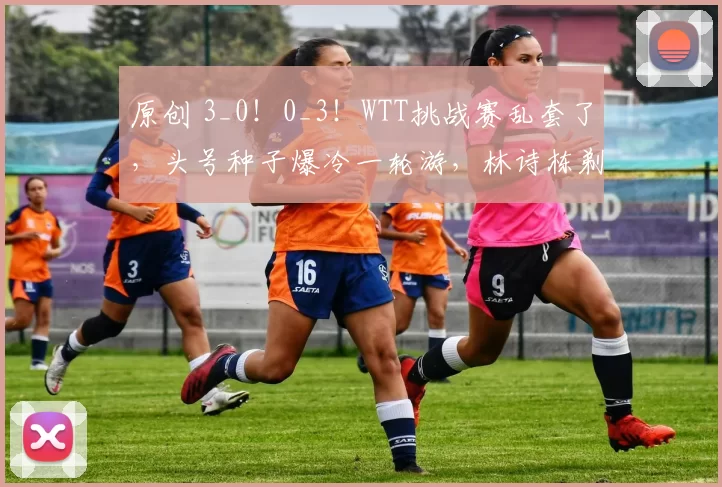 原创 3_0！0_3！WTT挑战赛乱套了，头号种子爆冷一轮游，林诗栋剃光头