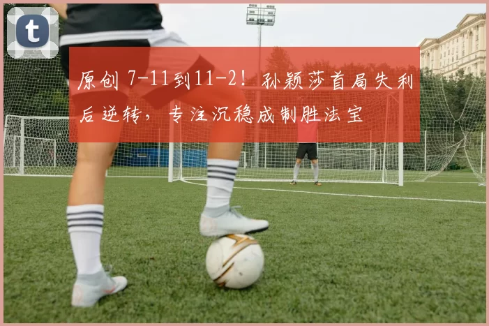 原创 7-11到11-2！孙颖莎首局失利后逆转，专注沉稳成制胜法宝