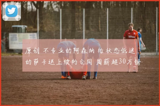 原创 不专业的阿森纳 给状态低迷的萨卡送上续约合同 周薪超30万镑