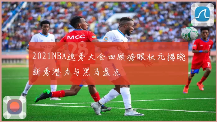 2021NBA选秀大会回顾榜眼状元揭晓新秀潜力与黑马盘点