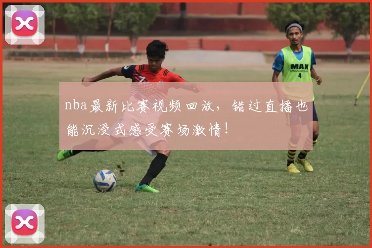 nba最新比赛视频回放，错过直播也能沉浸式感受赛场激情！