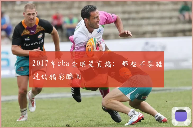 2017年cba全明星直播:那些不容错过的精彩瞬间