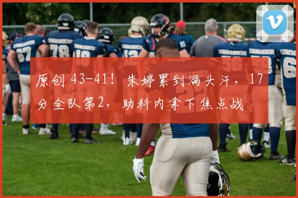 原创 43-41!朱婷累到满头汗,17分全队第2,助科内拿下焦点战