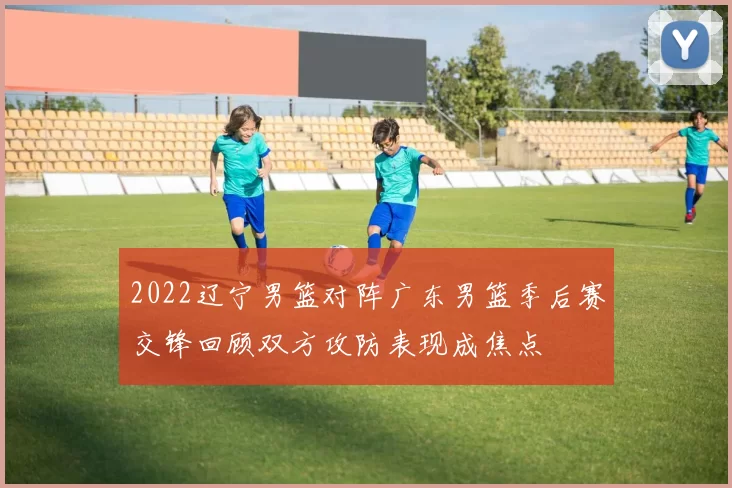 2022辽宁男篮对阵广东男篮季后赛交锋回顾双方攻防表现成焦点