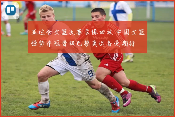 亚运会女篮决赛录像回放 中国女篮强势夺冠晋级巴黎奥运备受期待
