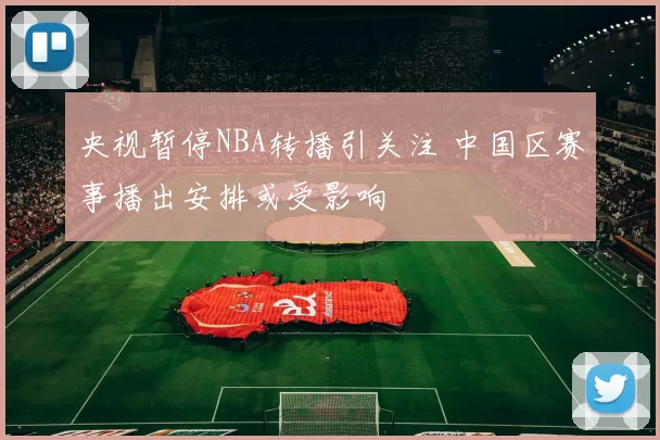 央视暂停NBA转播引关注 中国区赛事播出安排或受影响