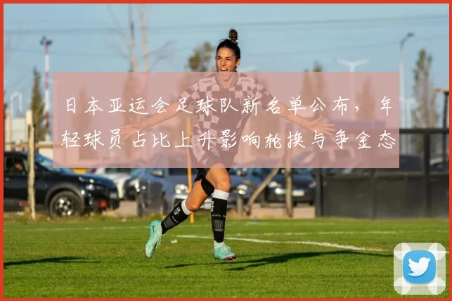 日本亚运会足球队新名单公布，年轻球员占比上升影响轮换与争金态势