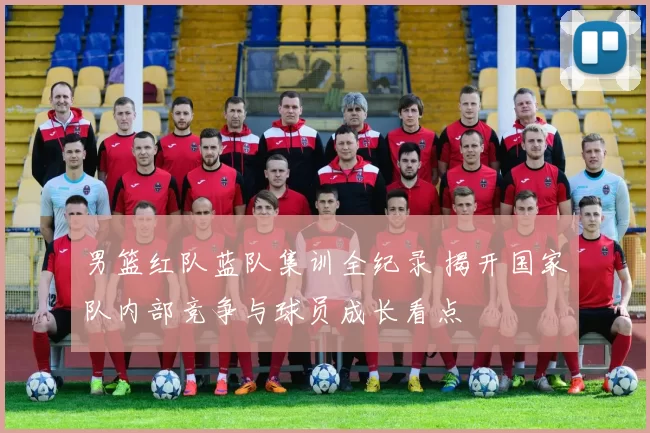 男篮红队蓝队集训全纪录 揭开国家队内部竞争与球员成长看点