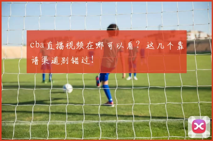 cba直播视频在哪可以看？这几个靠谱渠道别错过！