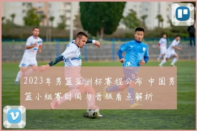 2023年男篮亚洲杯赛程公布 中国男篮小组赛时间与晋级看点解析