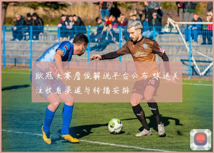 欧冠决赛詹俊解说平台公布 球迷关注收看渠道与转播安排