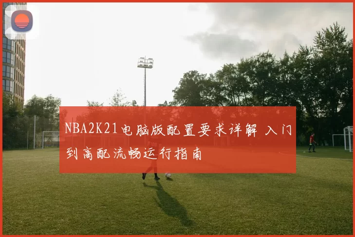 NBA2K21电脑版配置要求详解 入门到高配流畅运行指南