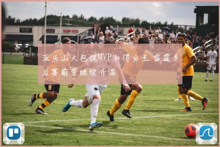 亚历山大包揽MVP和得分王 雷霆季后赛前景继续升温