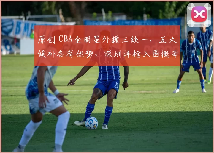 原创 CBA全明星外援三缺一，五大候补各有优势，深圳洋枪入围概率最大