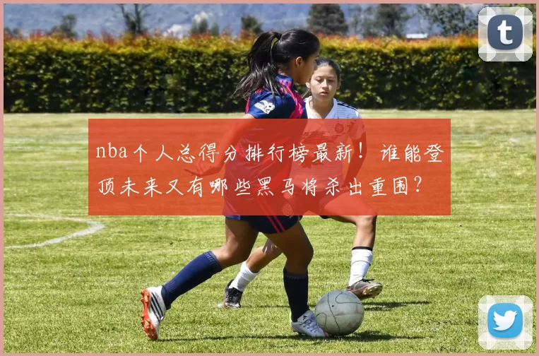 nba个人总得分排行榜最新！谁能登顶未来又有哪些黑马将杀出重围？