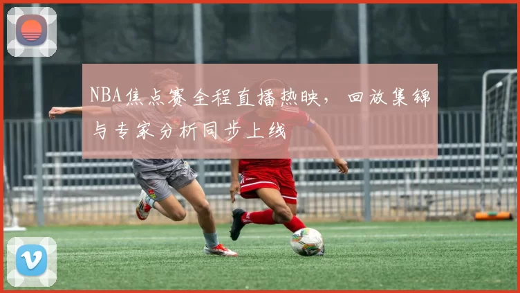 NBA焦点赛全程直播热映，回放集锦与专家分析同步上线