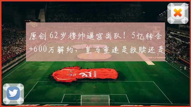 原创 62岁穆帅逼宫离队!5亿转会+600万解约,皇马重逢是救赎还是晚节不保?