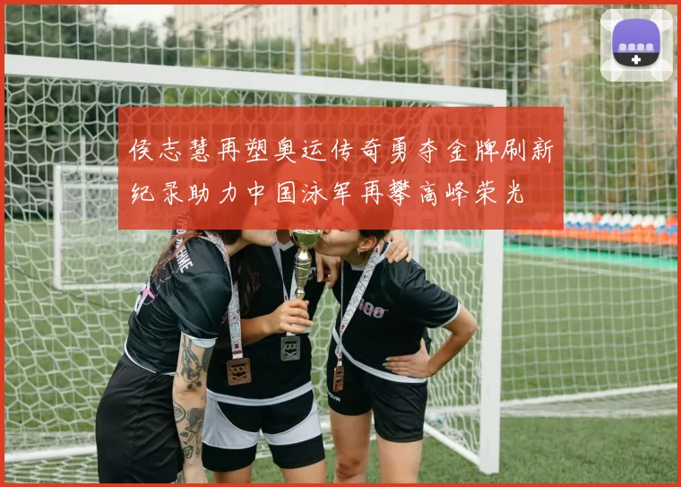侯志慧再塑奥运传奇勇夺金牌刷新纪录助力中国泳军再攀高峰荣光