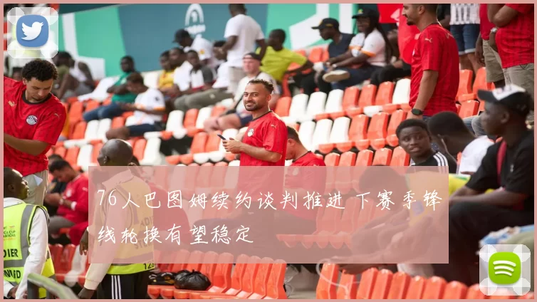 76人巴图姆续约谈判推进 下赛季锋线轮换有望稳定