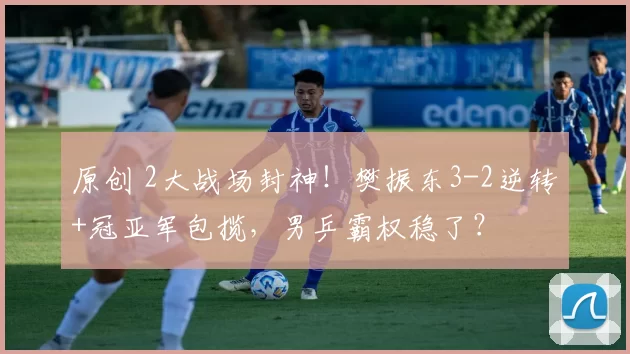 原创 2大战场封神！樊振东3-2逆转+冠亚军包揽，男乒霸权稳了？