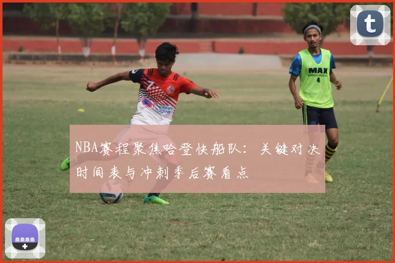 NBA赛程聚焦哈登快船队：关键对决时间表与冲刺季后赛看点