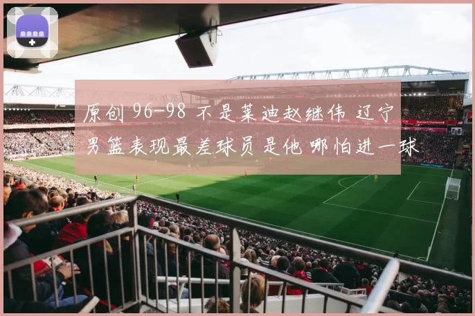 原创 96-98 不是莱迪赵继伟 辽宁男篮表现最差球员是他 哪怕进一球都能赢