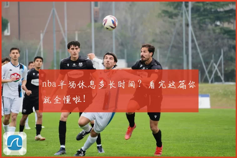 nba半场休息多长时间？看完这篇你就全懂啦！
