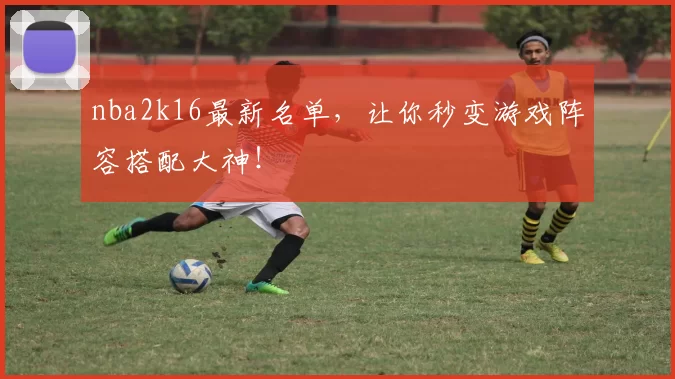 nba2k16最新名单，让你秒变游戏阵容搭配大神！