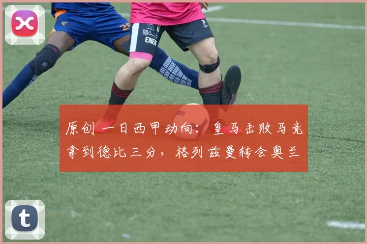 原创 一日西甲动向：皇马击败马竞拿到德比三分，格列兹曼转会奥兰多