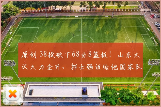 原创 38投砍下68分8篮板！山东大汉火力全开，郭士强该给他国家队机会了？