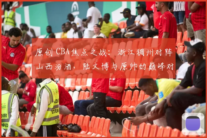 原创 CBA焦点之战：浙江稠州对阵山西汾酒，陆文博与原帅的巅峰对决