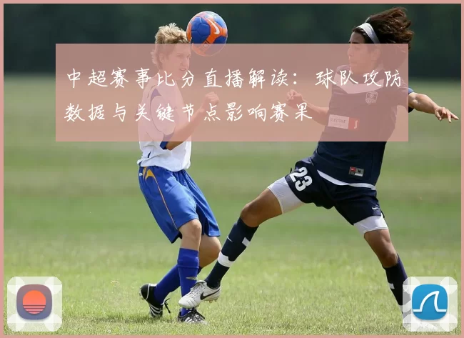 中超赛事比分直播解读：球队攻防数据与关键节点影响赛果