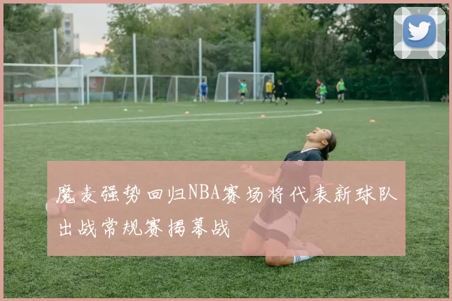 魔麦强势回归NBA赛场将代表新球队出战常规赛揭幕战