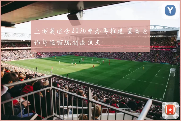 上海奥运会2036申办再推进 国际合作与场馆规划成焦点