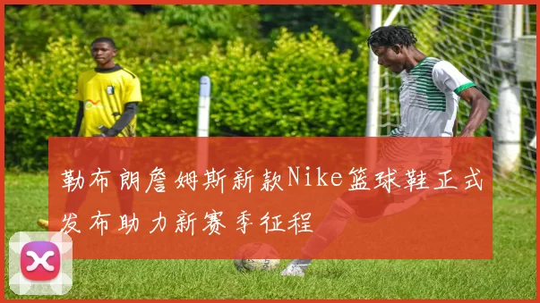勒布朗詹姆斯新款Nike篮球鞋正式发布助力新赛季征程