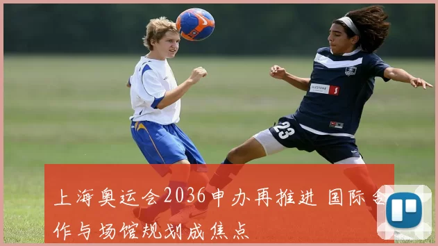 上海奥运会2036申办再推进 国际合作与场馆规划成焦点