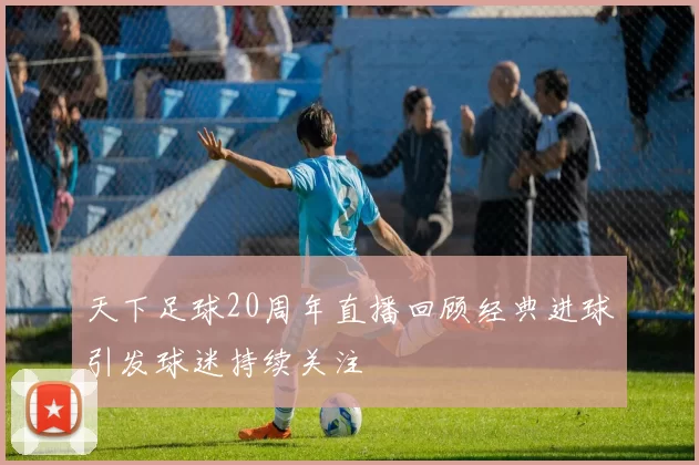 天下足球20周年直播回顾经典进球引发球迷持续关注
