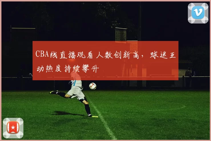 CBA线直播观看人数创新高,球迷互动热度持续攀升
